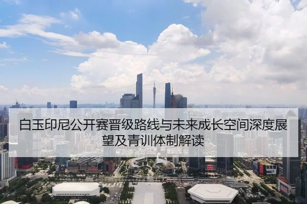 白玉印尼公开赛晋级路线与未来成长空间深度展望及青训体制解读